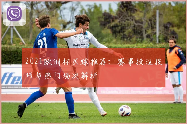 2021欧洲杯买球推荐:赛事投注技巧与热门场次解析